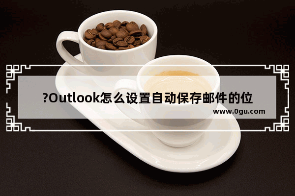 ?Outlook怎么设置自动保存邮件的位置