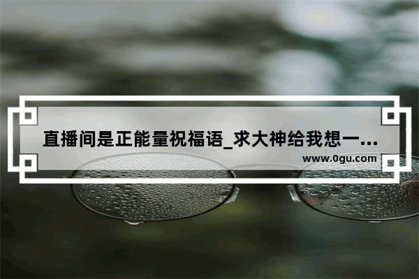 直播间是正能量祝福语_求大神给我想一个公布对象的暖心感动的句子