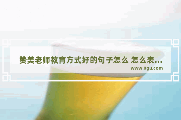 赞美老师教育方式好的句子怎么 怎么表扬老师暖心的句子