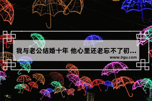 我与老公结婚十年 他心里还老忘不了初恋情人 我该如何办_聪明人珍惜感情的句子