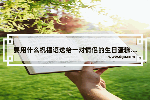 要用什么祝福语送给一对情侣的生日蛋糕上面.长一点的祝福语.还是有浪漫一点的 祝福情侣的唯美短句子