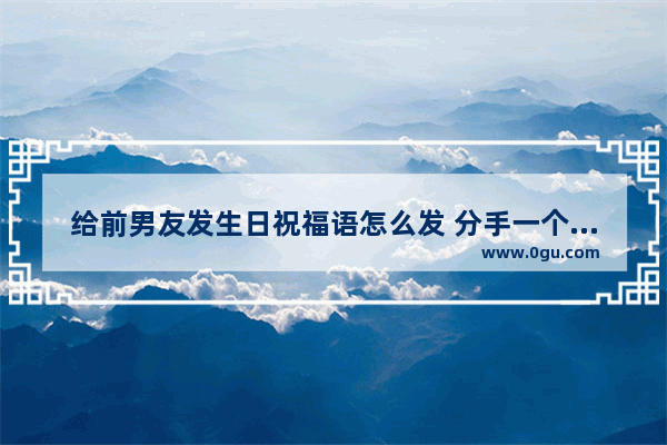 给前男友发生日祝福语怎么发 分手一个多月了 他看了有感触的祝福语,前男友过生日句子祝福