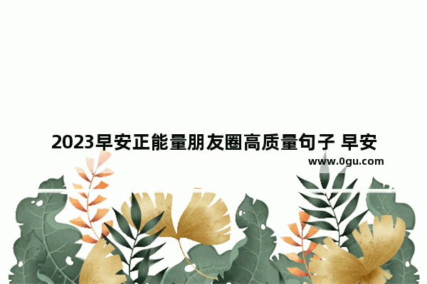 2023早安正能量朋友圈高质量句子 早安励志唯美句子心情短语