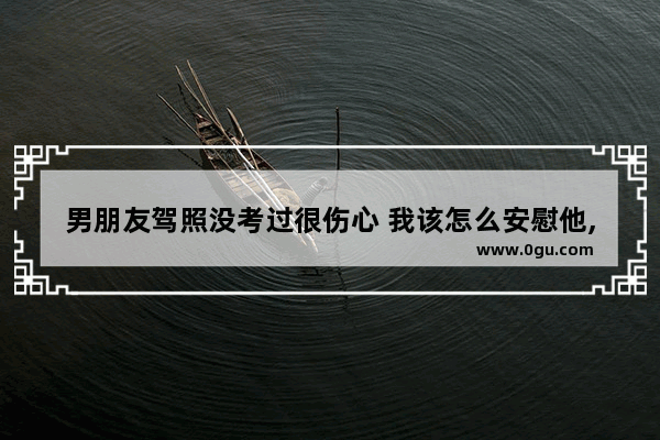 男朋友驾照没考过很伤心 我该怎么安慰他,形容伤感男人的句子唯美