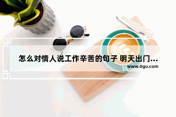 怎么对情人说工作辛苦的句子 明天出门打工的心情句子