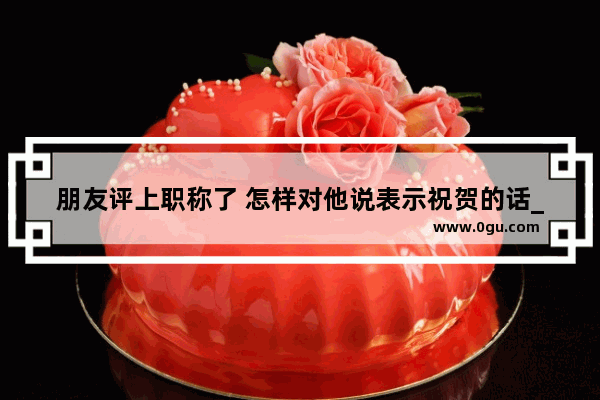 朋友评上职称了 怎样对他说表示祝贺的话_2023祝福语简单12个字