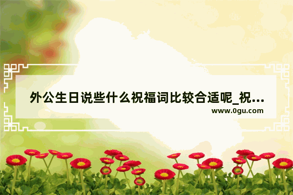 外公生日说些什么祝福词比较合适呢_祝外公大寿祝福语文案