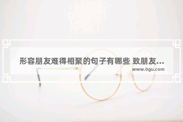 形容朋友难得相聚的句子有哪些 致朋友的相聚暖心句子短句