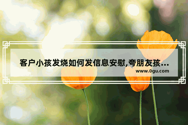 客户小孩发烧如何发信息安慰,夸朋友孩子的暖心句子简短