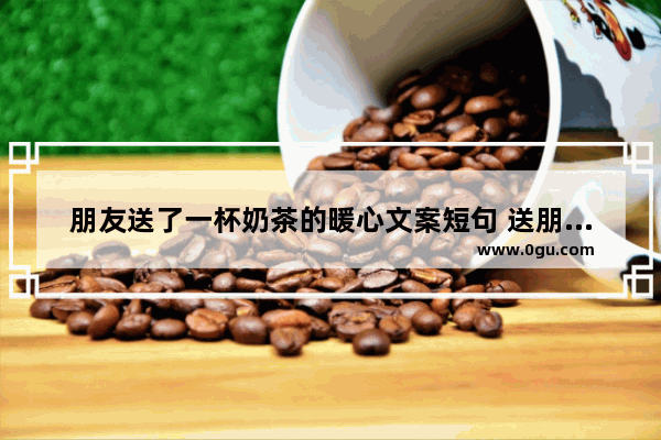 朋友送了一杯奶茶的暖心文案短句 送朋友奶茶的暖心句子简短