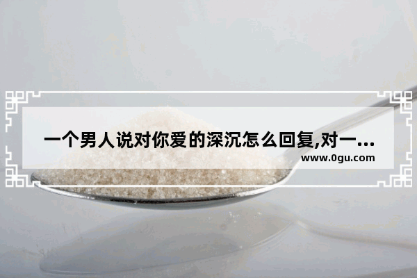 一个男人说对你爱的深沉怎么回复,对一个男人感情的看法句子