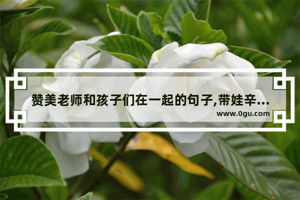 赞美老师和孩子们在一起的句子,带娃辛苦又幸福的句子说说