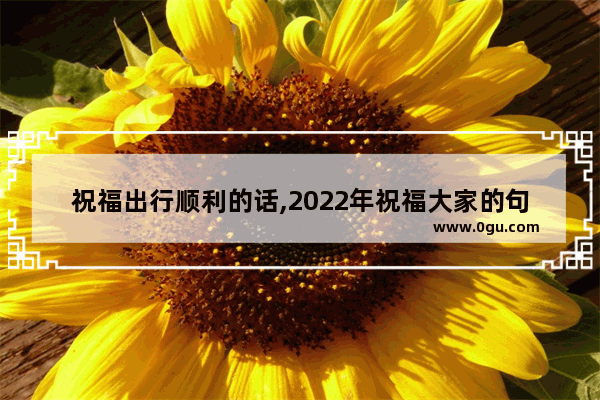 祝福出行顺利的话,2022年祝福大家的句子