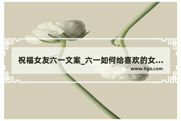 祝福女友六一文案_六一如何给喜欢的女生发消息