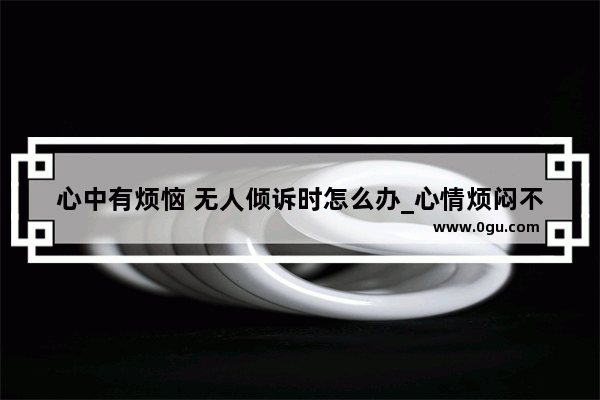 心中有烦恼 无人倾诉时怎么办_心情烦闷不被理解的句子