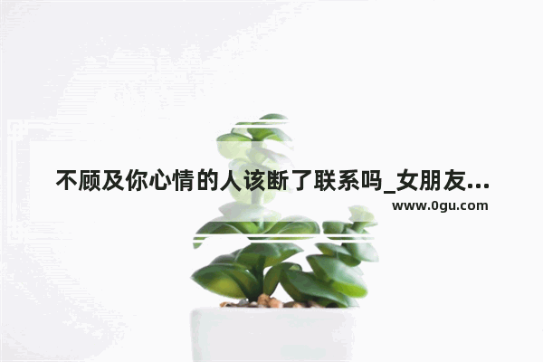 不顾及你心情的人该断了联系吗_女朋友说话总是不顾及我的感受 有时候甚至很伤人 怎么办