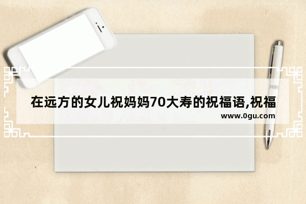 在远方的女儿祝妈妈70大寿的祝福语,祝福70后女人的说说句子