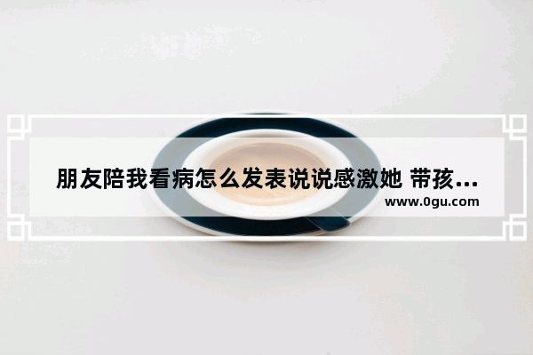 朋友陪我看病怎么发表说说感激她 带孩子看病的搞笑句子