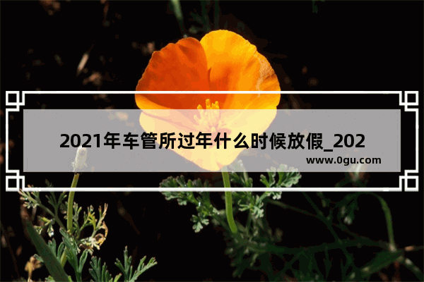 2021年车管所过年什么时候放假_2022年极兔快递公司春节放假时间