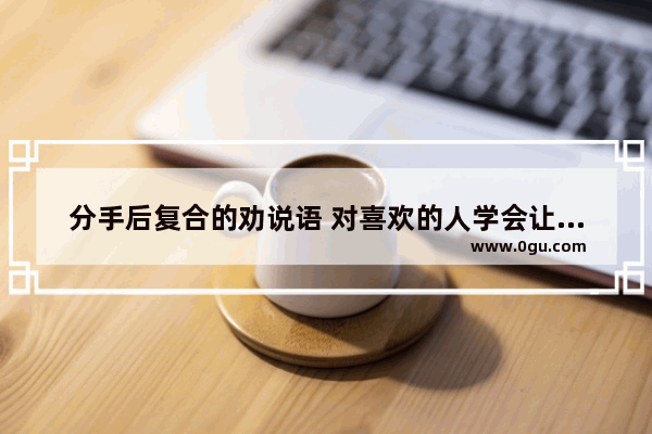 分手后复合的劝说语 对喜欢的人学会让步的句子