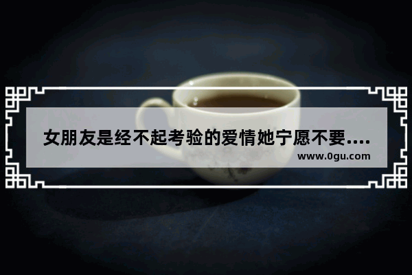 女朋友是经不起考验的爱情她宁愿不要.我该怎样回复,宁愿伤感句子