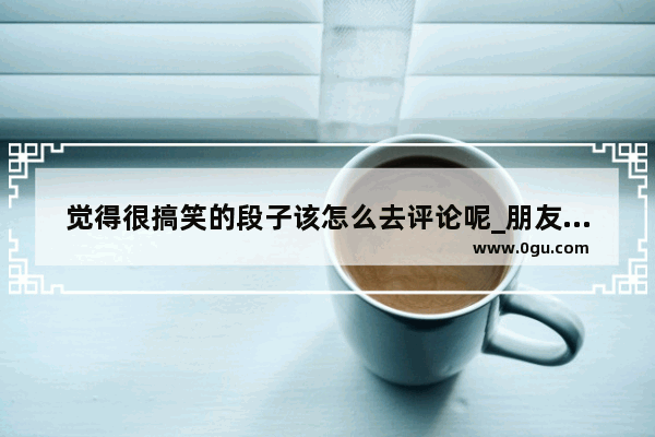 觉得很搞笑的段子该怎么去评论呢_朋友发了张照片。我怎么幽默的评论啊