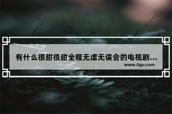 有什么很甜很甜全程无虐无误会的电视剧、电影推荐吗 时间考验爱情的句子