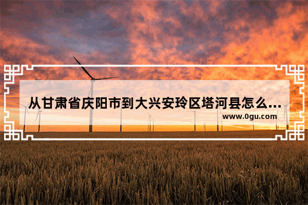 从甘肃省庆阳市到大兴安玲区塔河县怎么走_林州有没有沙县小吃加盟店