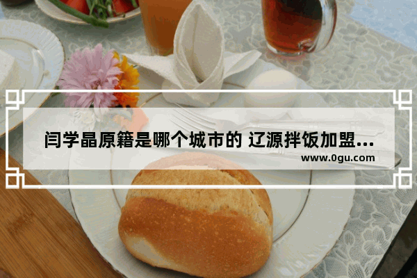 闫学晶原籍是哪个城市的 辽源拌饭加盟品牌