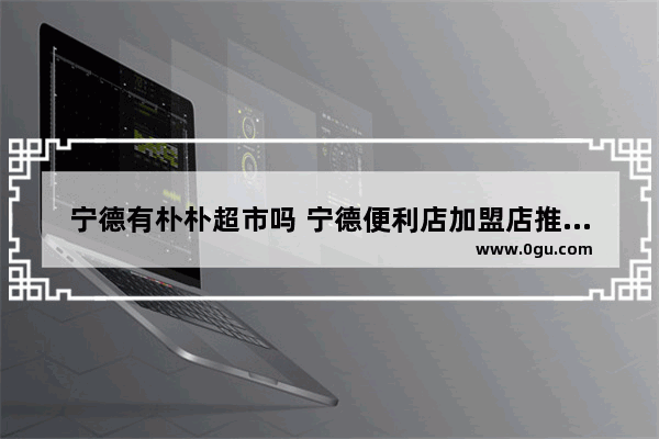 宁德有朴朴超市吗 宁德便利店加盟店推荐一下