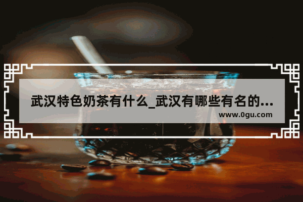 武汉特色奶茶有什么_武汉有哪些有名的奶茶店