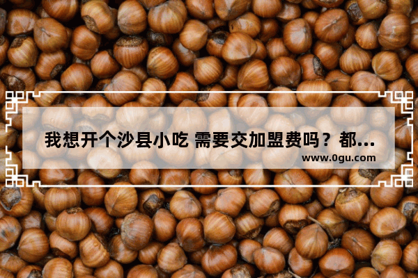 我想开个沙县小吃 需要交加盟费吗？都需要什么手续,广西钦州加盟沙县小吃