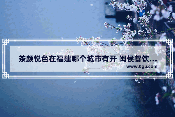 茶颜悦色在福建哪个城市有开 闽侯餐饮加盟店推荐一下