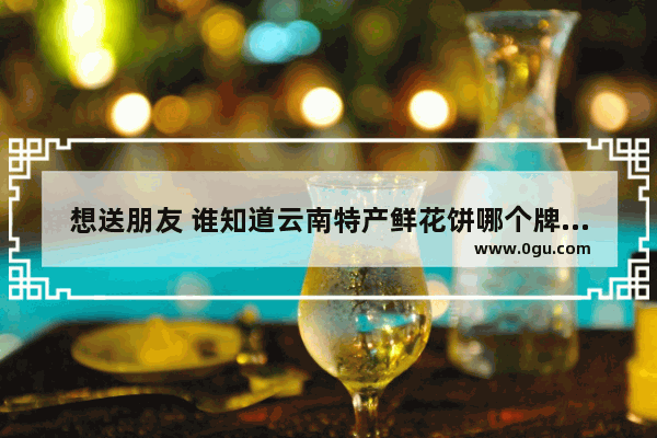 想送朋友 谁知道云南特产鲜花饼哪个牌子最正宗_优鲜美佳有多少家门店