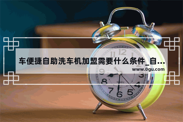 车便捷自助洗车机加盟需要什么条件_自助洗车机加盟要注意哪些问题