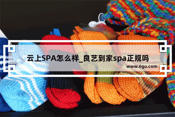 云上SPA怎么样_良艺到家spa正规吗