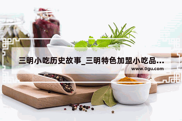 三明小吃历史故事_三明特色加盟小吃品牌店