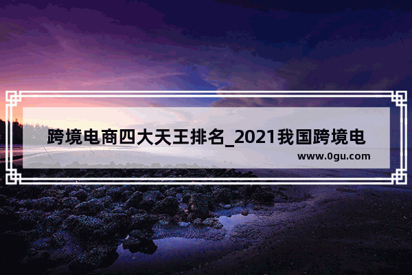 跨境电商四大天王排名_2021我国跨境电商企业排名