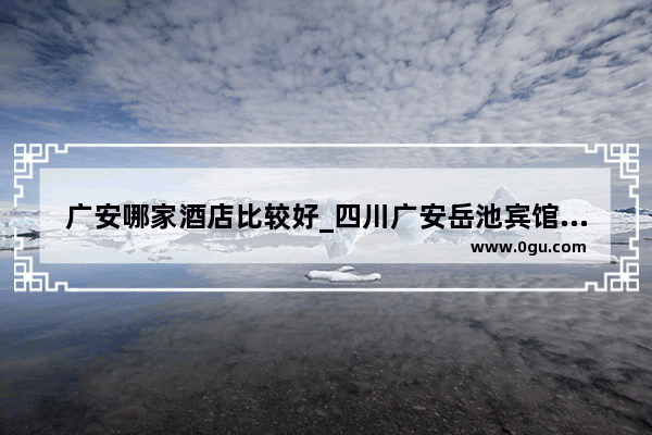 广安哪家酒店比较好_四川广安岳池宾馆哪里好