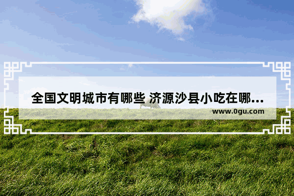 全国文明城市有哪些 济源沙县小吃在哪里加盟