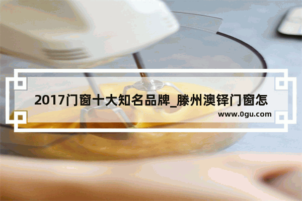 2017门窗十大知名品牌_滕州澳铎门窗怎么样