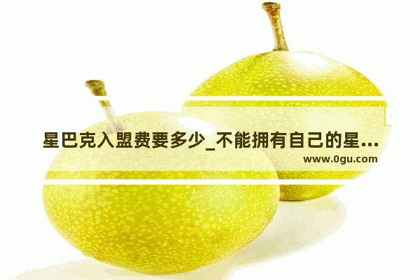 星巴克入盟费要多少_不能拥有自己的星巴克店吗