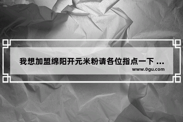 我想加盟绵阳开元米粉请各位指点一下 最好是详细一些,推荐一家绵阳米粉加盟店