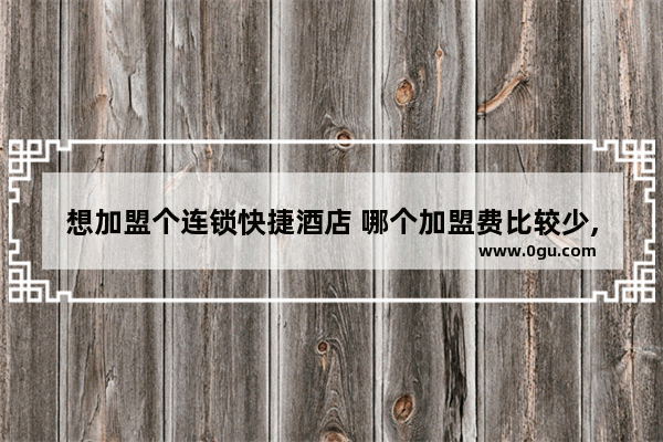 想加盟个连锁快捷酒店 哪个加盟费比较少,特色酒店加盟价格