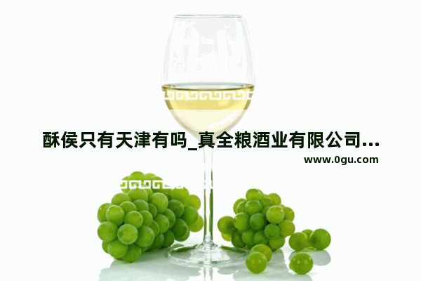 酥侯只有天津有吗_真全粮酒业有限公司靠谱吗