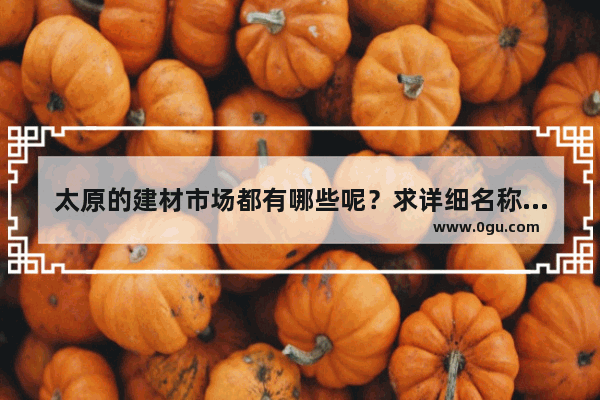 太原的建材市场都有哪些呢？求详细名称和地址_太原博物馆最值得看的地方