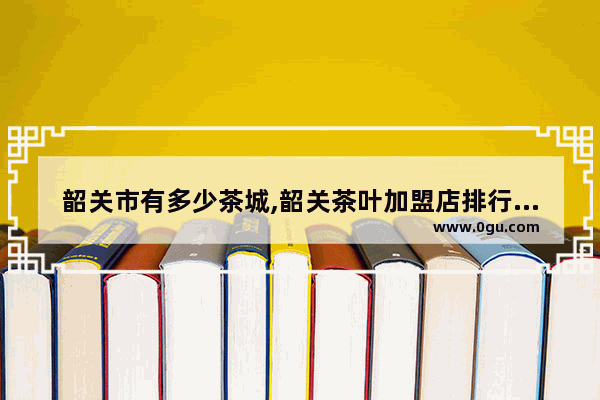 韶关市有多少茶城,韶关茶叶加盟店排行榜前十