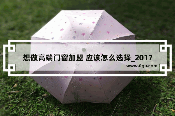 想做高端门窗加盟 应该怎么选择_2017门窗十大知名品牌