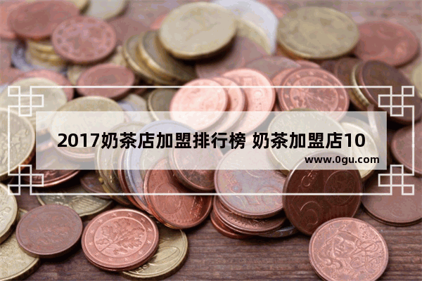 2017奶茶店加盟排行榜 奶茶加盟店10大品牌 上海奶茶加盟好品牌排行榜