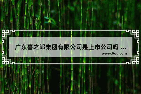 广东喜之郎集团有限公司是上市公司吗 遂宁奶茶店加盟怎么样